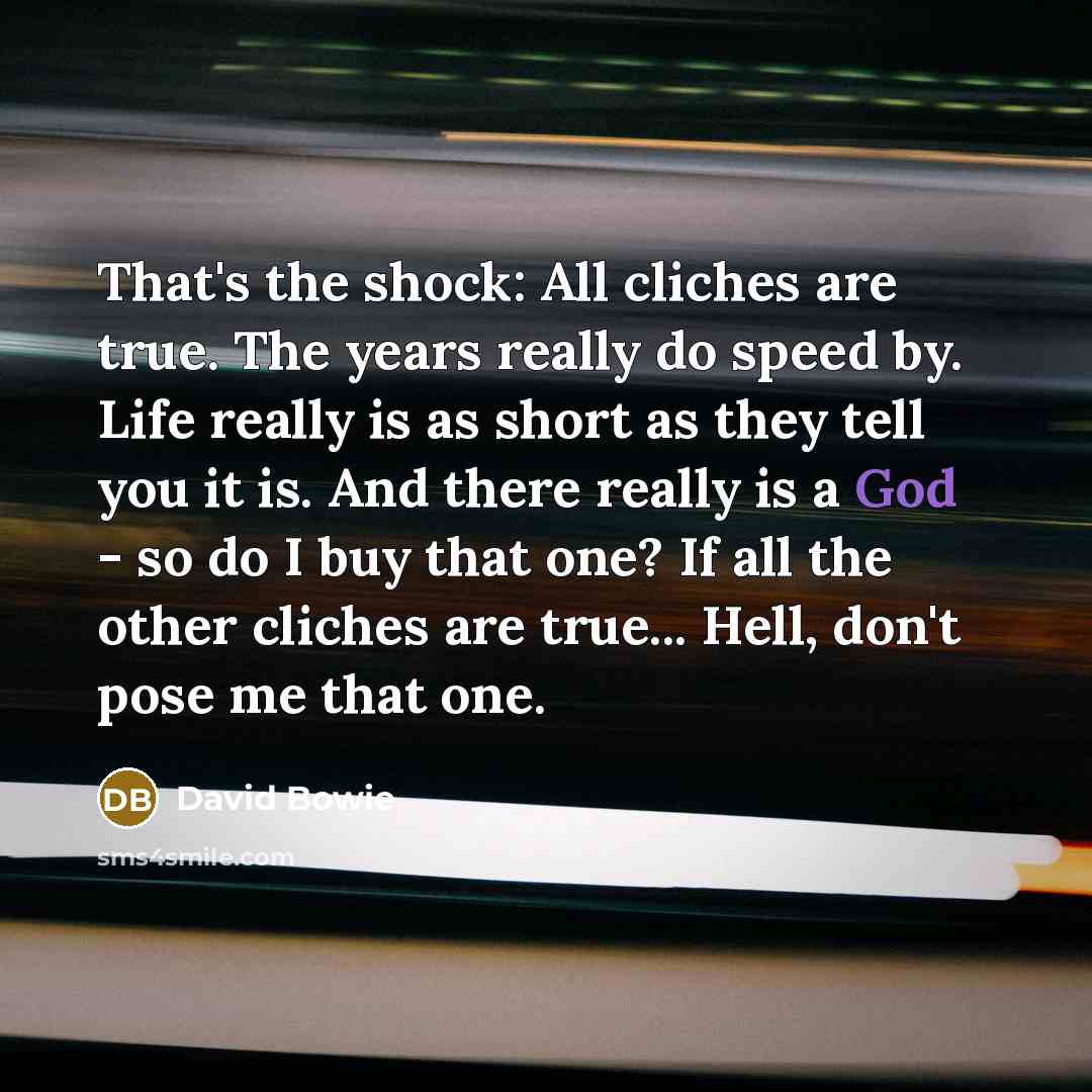 “That's the shock: All cliches are true. The years really do speed by. Life really is as short as they tell you it is. And there really is a God - so do I buy that one? If all the other cliches are true... Hell, don't pose me that one.” quote by David Bowie