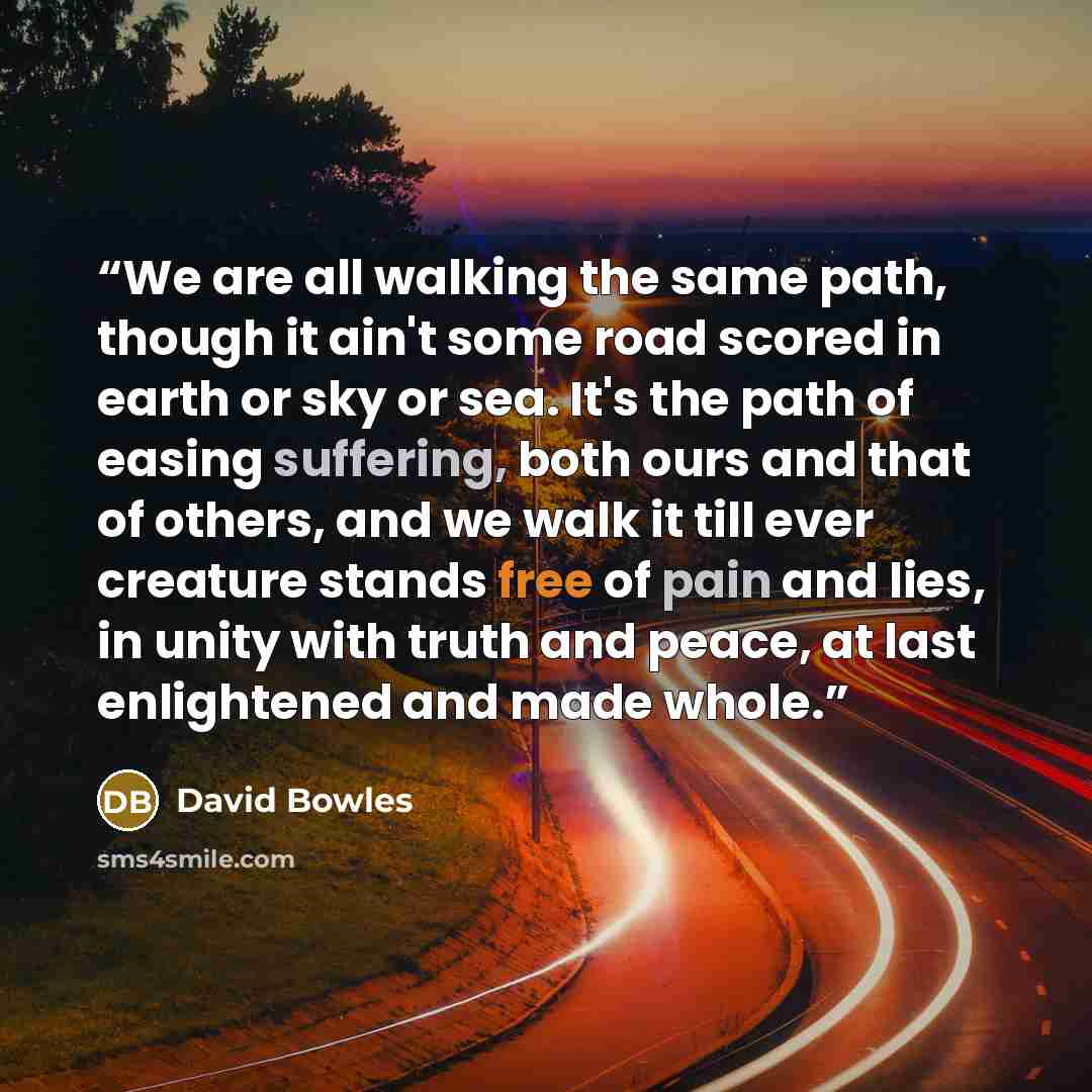 “We are all walking the same path, though it ain't some road scored in earth or sky or sea. It's the path of easing suffering, both ours and that of others, and we walk it till ever creature stands free of pain and lies, in unity with truth and peace, at last enlightened and made whole.” quote by David Bowles
