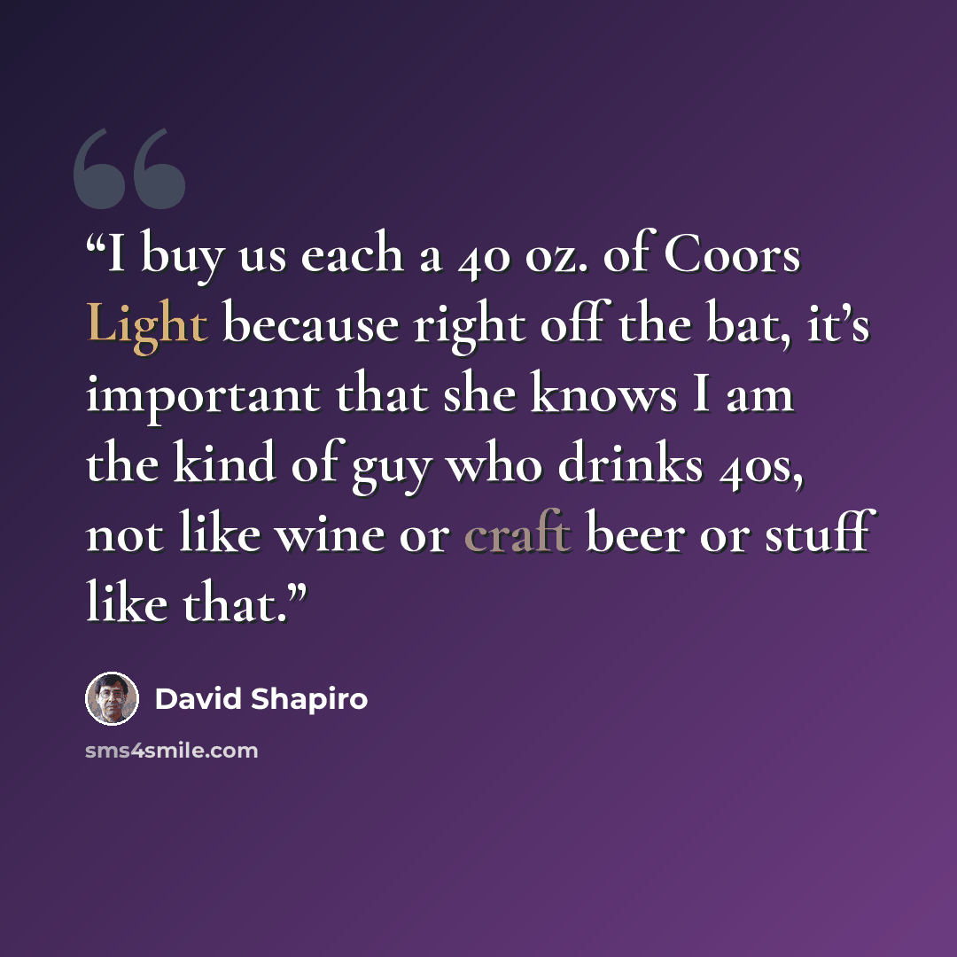 “I buy us each a 40 oz. of Coors Light because right off the bat, it’s important that she knows I am the kind of guy who drinks 40s, not like wine or craft beer or stuff like that.” quote by David Shapiro