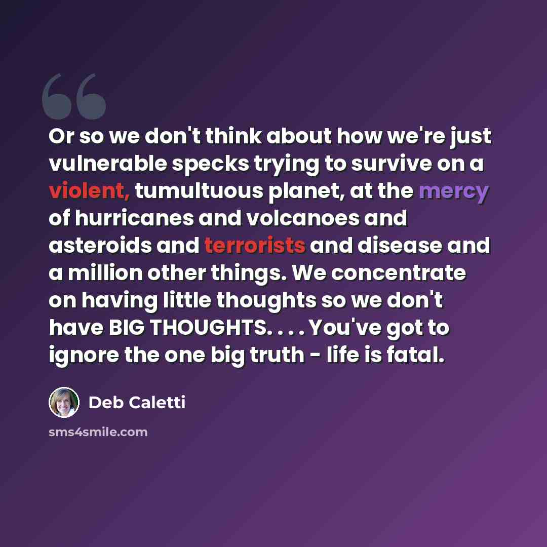 “Or so we don't think about how we're just vulnerable specks trying to survive on a violent, tumultuous planet, at the mercy of hurricanes and volcanoes and asteroids and terrorists and disease and a million other things. We concentrate on having little thoughts so we don't have BIG THOUGHTS…” quote by Deb Caletti