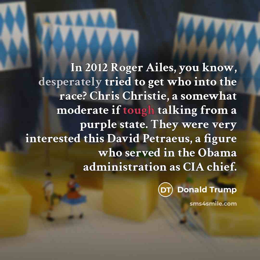 “In 2012 Roger Ailes, you know, desperately tried to get who into the race? Chris Christie, a somewhat moderate if tough talking from a purple state. They were very interested this David Petraeus, a figure who served in the Obama administration as CIA chief.” quote by Donald Trump