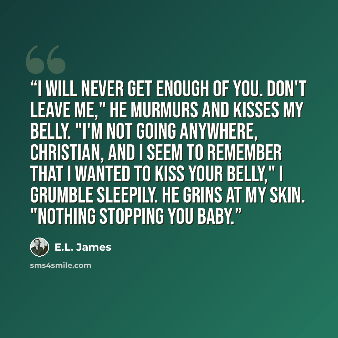 “I will never get enough of you. Don't leave me," he murmurs and kisses my belly. "I'm not going anywhere, Christian, and I seem to remember that I wanted to kiss your belly," I grumble sleepily. He grins at my skin. "Nothing stopping you baby.” quote by E.L. James