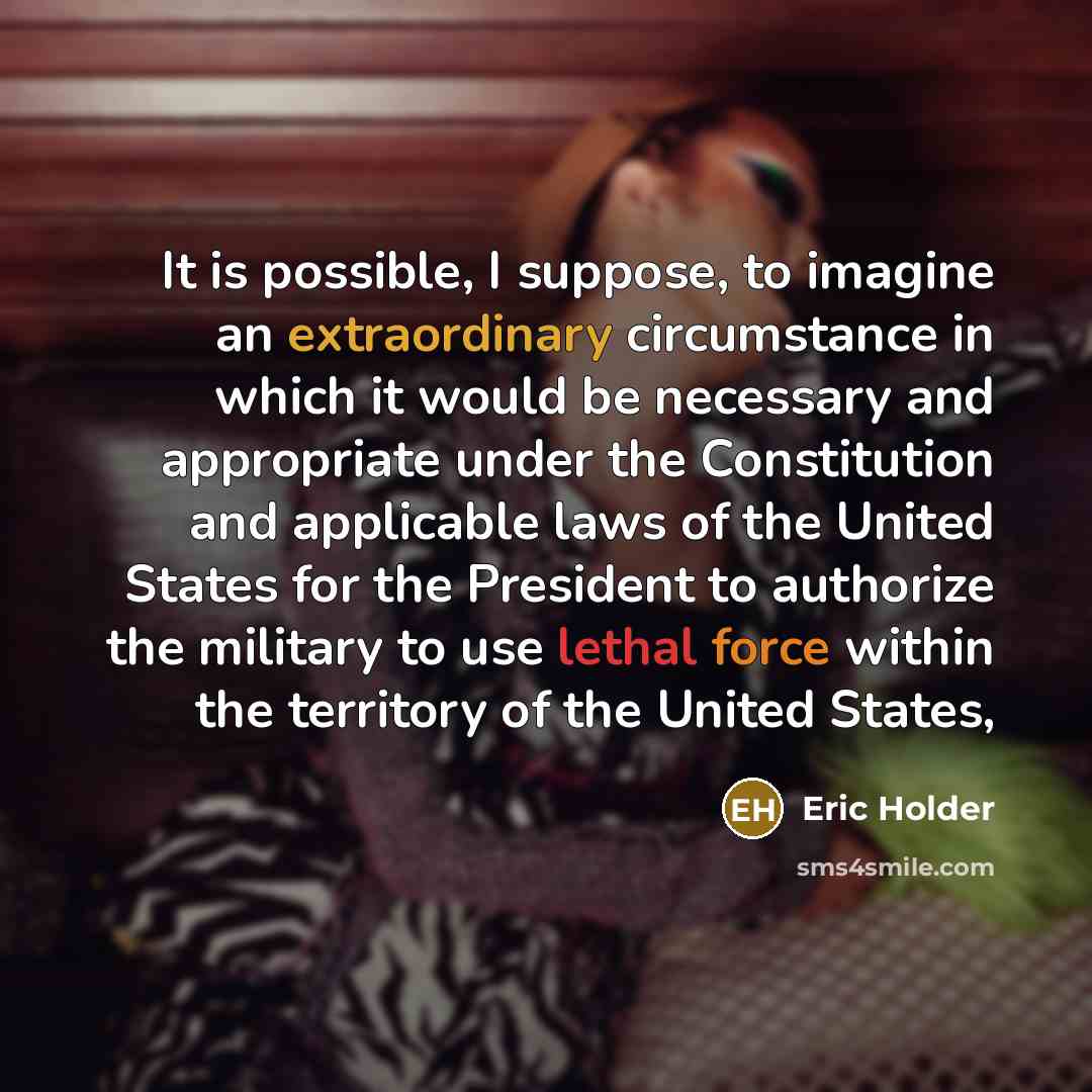 “It is possible, I suppose, to imagine an extraordinary circumstance in which it would be necessary and appropriate under the Constitution and applicable laws of the United States for the President to authorize the military to use lethal force within the territory of the United States,” quote by Eric Holder