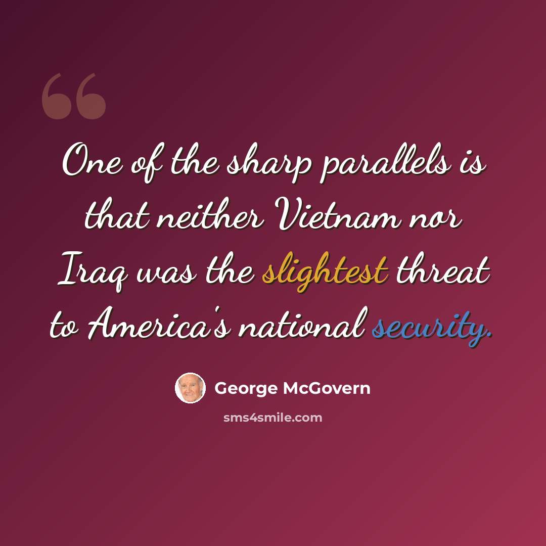 “One of the sharp parallels is that neither Vietnam nor Iraq was the slightest threat to America's national security.” quote by George McGovern