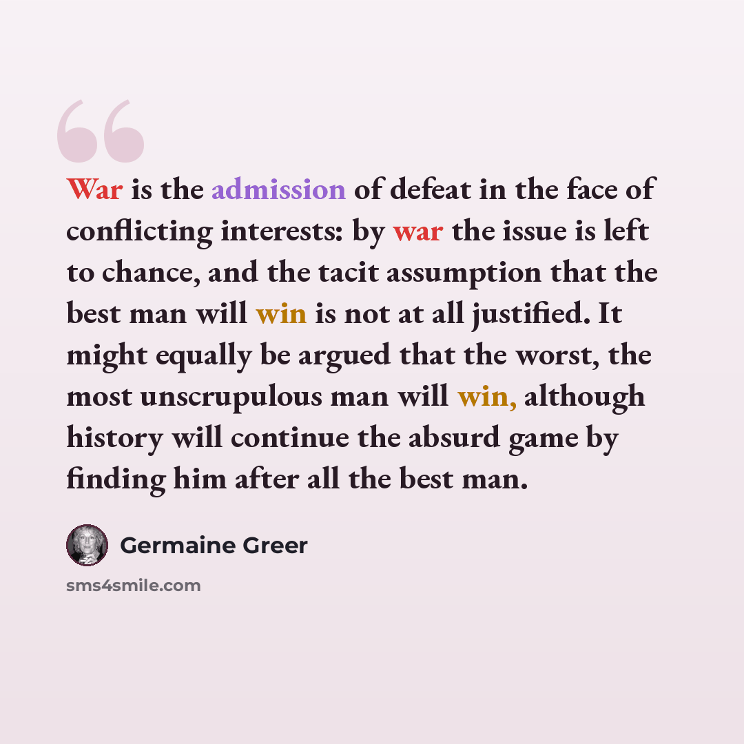 “War is the admission of defeat in the face of conflicting interests: by war the issue is left to chance, and the tacit assumption that the best man will win is not at all justified. It might equally be argued that the worst, the most unscrupulous man will win, although history will continue the…” quote by Germaine Greer