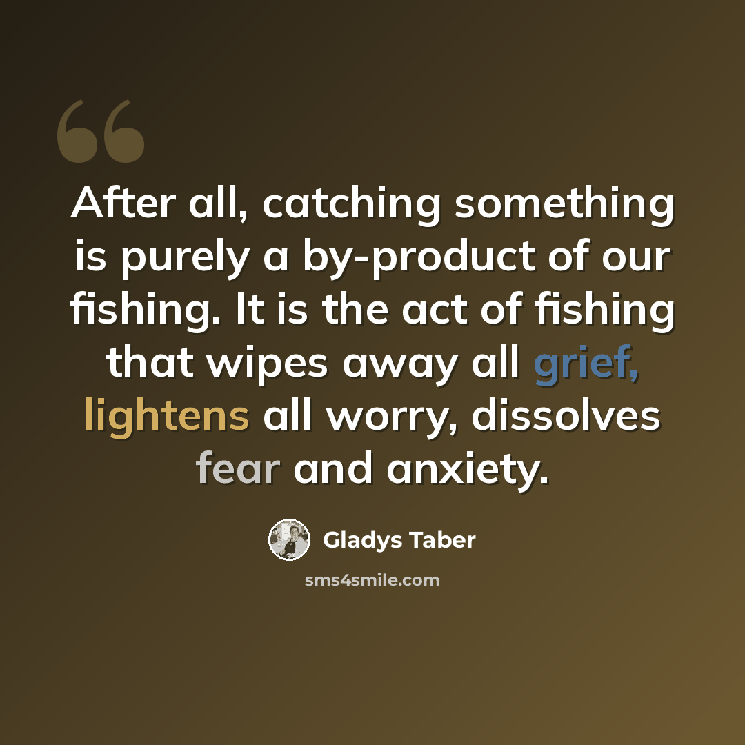 “After all, catching something is purely a by-product of our fishing. It is the act of fishing that wipes away all grief, lightens all worry, dissolves fear and anxiety.” quote by Gladys Taber