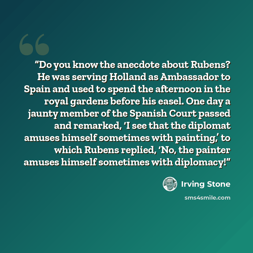 “Do you know the anecdote about Rubens? He was serving Holland as Ambassador to Spain and used to spend the afternoon in the royal gardens before his easel. One day a jaunty member of the Spanish Court passed and remarked, ‘I see that the diplomat amuses himself sometimes with painting,’ to which…” quote by Irving Stone