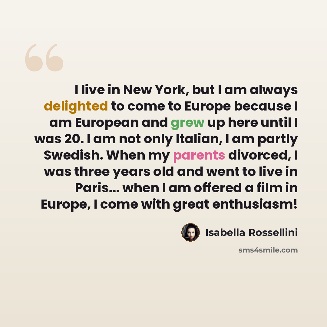 “I live in New York, but I am always delighted to come to Europe because I am European and grew up here until I was 20. I am not only Italian, I am partly Swedish. When my parents divorced, I was three years old and went to live in Paris... when I am offered a film in Europe, I come with great…” quote by Isabella Rossellini