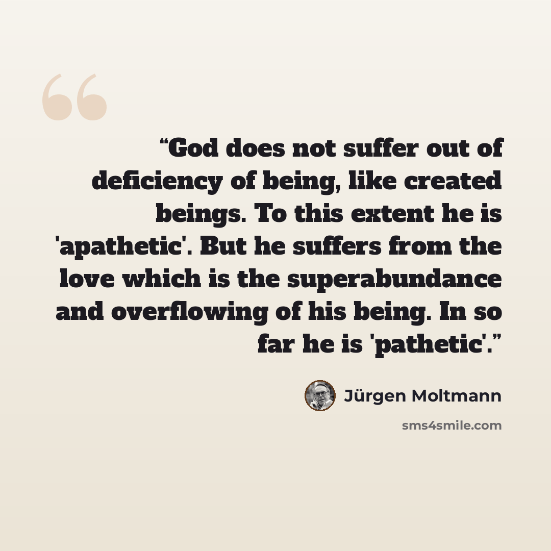 “God does not suffer out of deficiency of being, like created beings. To this extent he is 'apathetic'. But he suffers from the love which is the superabundance and overflowing of his being. In so far he is 'pathetic'.” quote by Jürgen Moltmann