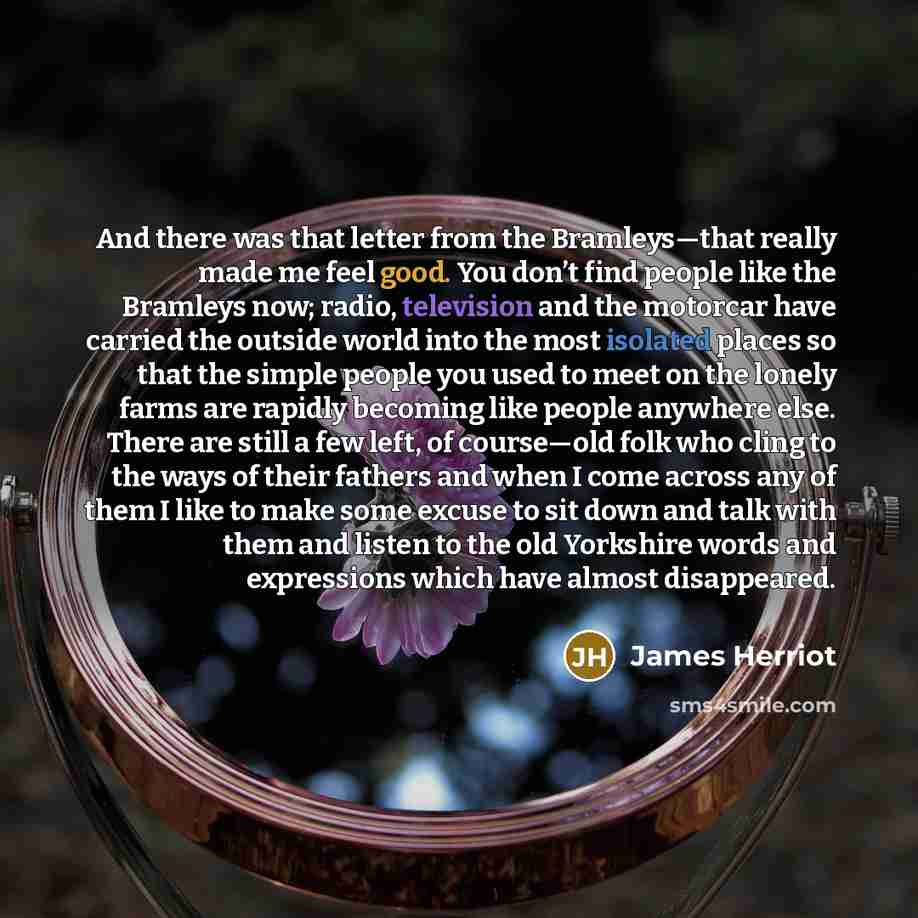 “And there was that letter from the Bramleys—that really made me feel good. You don’t find people like the Bramleys now; radio, television and the motorcar have carried the outside world into the most isolated places so that the simple people you used to meet on the lonely farms are rapidly…” quote by James Herriot