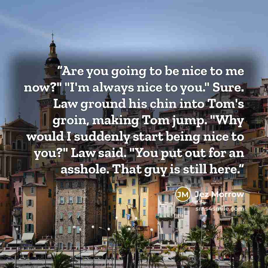“Are you going to be nice to me now?" "I'm always nice to you." Sure. Law ground his chin into Tom's groin, making Tom jump. "Why would I suddenly start being nice to you?" Law said. "You put out for an asshole. That guy is still here.” quote by Jez Morrow
