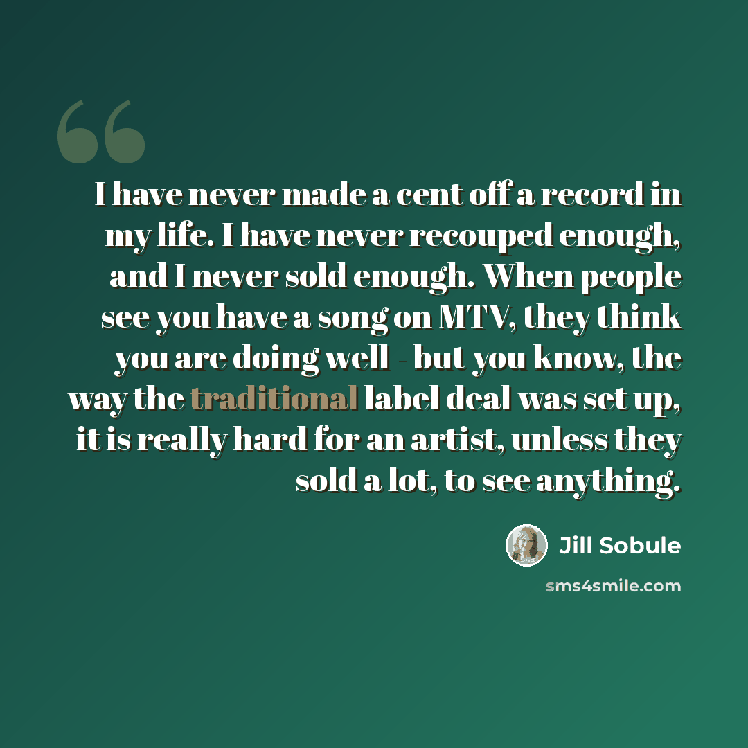 “I have never made a cent off a record in my life. I have never recouped enough, and I never sold enough. When people see you have a song on MTV, they think you are doing well - but you know, the way the traditional label deal was set up, it is really hard for an artist, unless they sold a lot, to…” quote by Jill Sobule