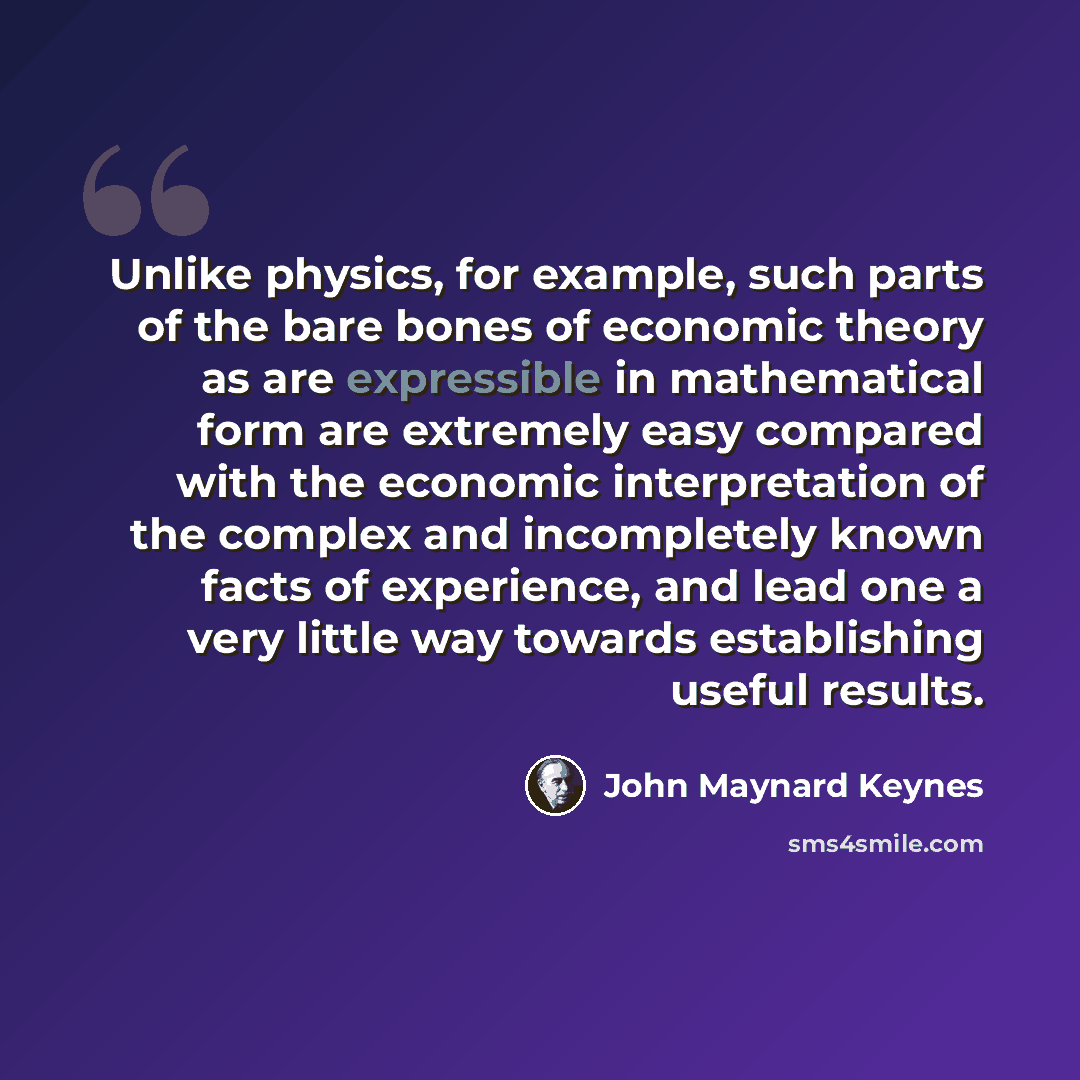 “Unlike physics, for example, such parts of the bare bones of economic theory as are expressible in mathematical form are extremely easy compared with the economic interpretation of the complex and incompletely known facts of experience, and lead one a very little way towards establishing useful…” quote by John Maynard Keynes