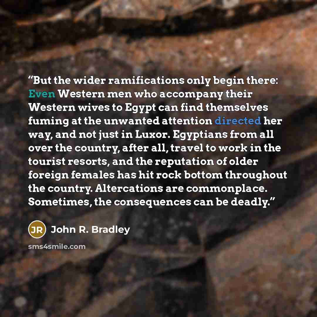 “But the wider ramifications only begin there: Even Western men who accompany their Western wives to Egypt can find themselves fuming at the unwanted attention directed her way, and not just in Luxor. Egyptians from all over the country, after all, travel to work in the tourist resorts, and the…” quote by John R. Bradley