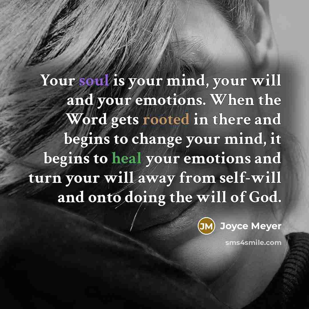“Your soul is your mind, your will and your emotions. When the Word gets rooted in there and begins to change your mind, it begins to heal your emotions and turn your will away from self-will and onto doing the will of God.” quote by Joyce Meyer