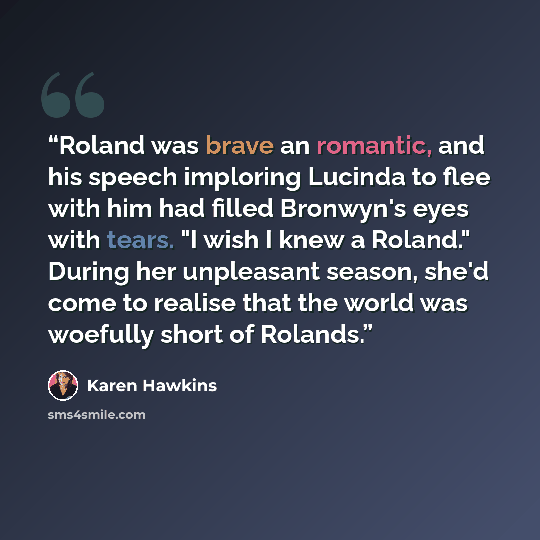 “Roland was brave an romantic, and his speech imploring Lucinda to flee with him had filled Bronwyn's eyes with tears. "I wish I knew a Roland." During her unpleasant season, she'd come to realise that the world was woefully short of Rolands.” quote by Karen Hawkins