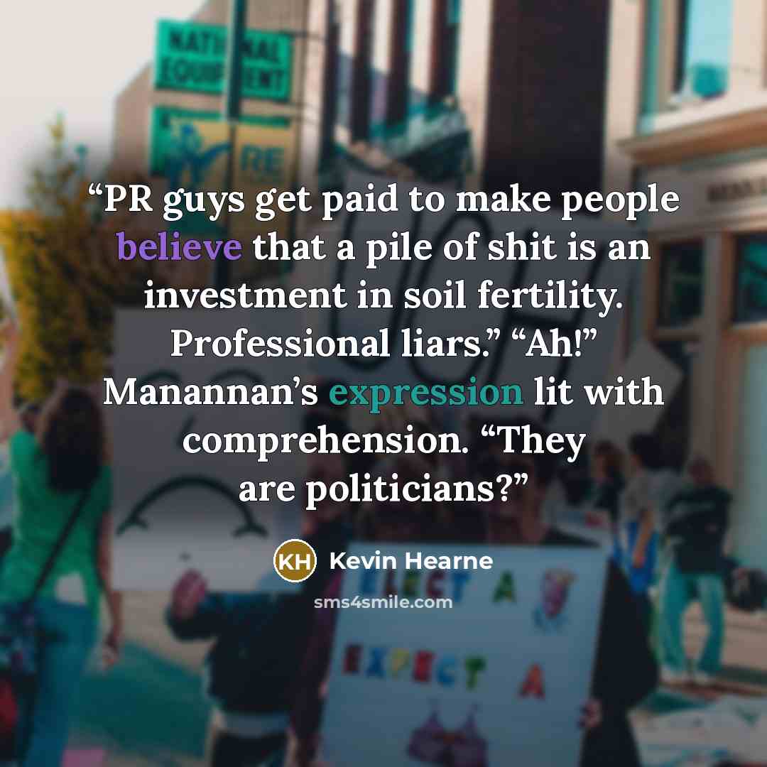 “PR guys get paid to make people believe that a pile of shit is an investment in soil fertility. Professional liars.” “Ah!” Manannan’s expression lit with comprehension. “They are politicians?” quote by Kevin Hearne
