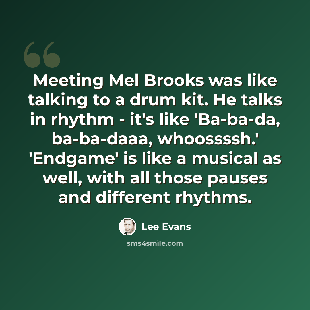 “Meeting Mel Brooks was like talking to a drum kit. He talks in rhythm - it's like 'Ba-ba-da, ba-ba-daaa, whoossssh.' 'Endgame' is like a musical as well, with all those pauses and different rhythms.” quote by Lee Evans