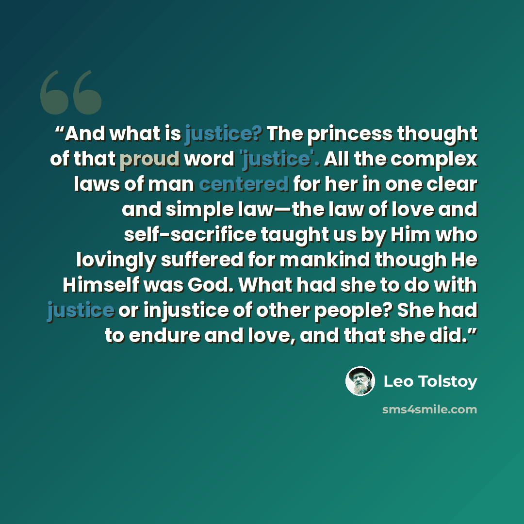 “And what is justice? The princess thought of that proud word 'justice'. All the complex laws of man centered for her in one clear and simple law—the law of love and self-sacrifice taught us by Him who lovingly suffered for mankind though He Himself was God. What had she to do with justice or…” quote by Leo Tolstoy