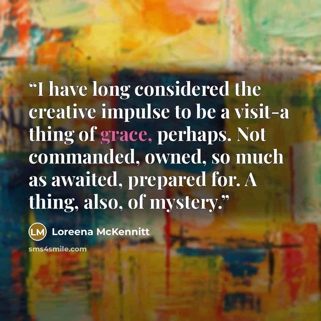 “I have long considered the creative impulse to be a visit-a thing of grace, perhaps. Not commanded, owned, so much as awaited, prepared for. A thing, also, of mystery.” quote by Loreena McKennitt