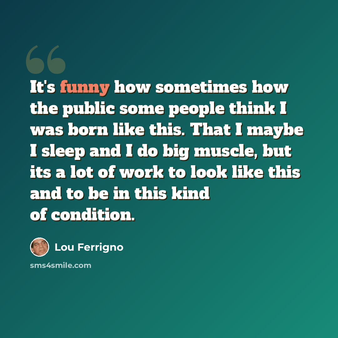 “It's funny how sometimes how the public some people think I was born like this. That I maybe I sleep and I do big muscle, but its a lot of work to look like this and to be in this kind of condition.” quote by Lou Ferrigno
