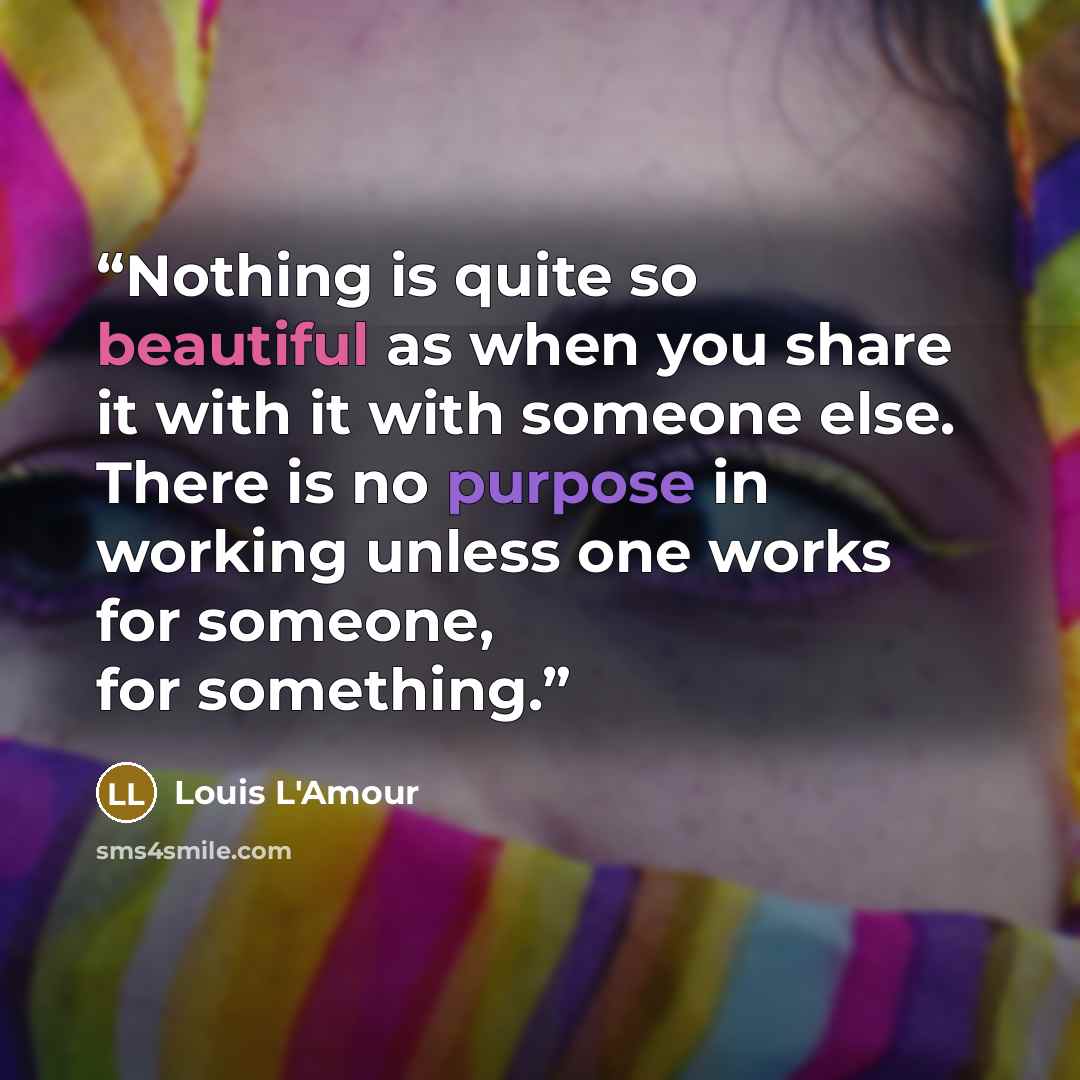 “Nothing is quite so beautiful as when you share it with it with someone else. There is no purpose in working unless one works for someone, for something.” quote by Louis L'Amour