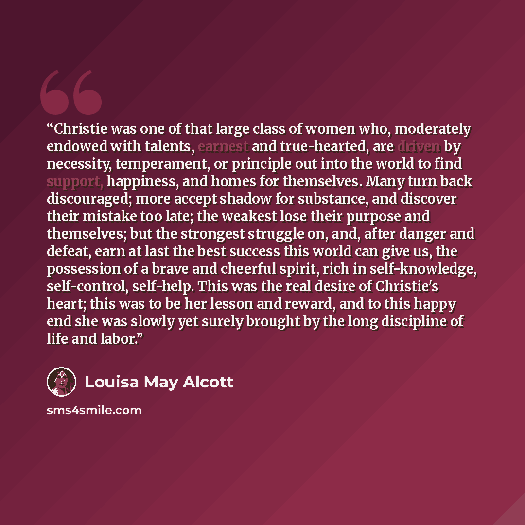 “Christie was one of that large class of women who, moderately endowed with talents, earnest and true-hearted, are driven by necessity, temperament, or principle out into the world to find support, happiness, and homes for themselves. Many turn back discouraged; more accept shadow for substance…” quote by Louisa May Alcott
