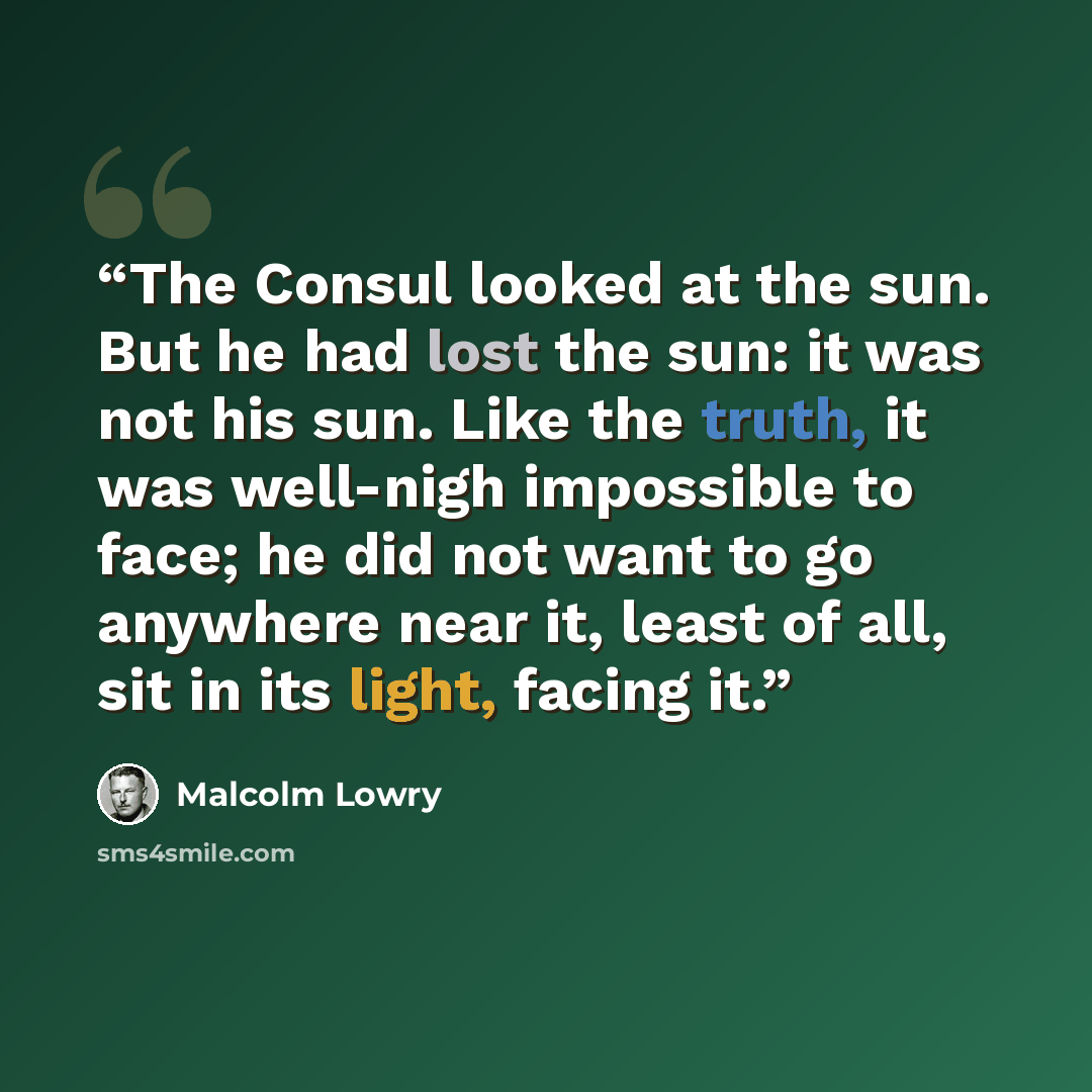“The Consul looked at the sun. But he had lost the sun: it was not his sun. Like the truth, it was well-nigh impossible to face; he did not want to go anywhere near it, least of all, sit in its light, facing it.” quote by Malcolm Lowry