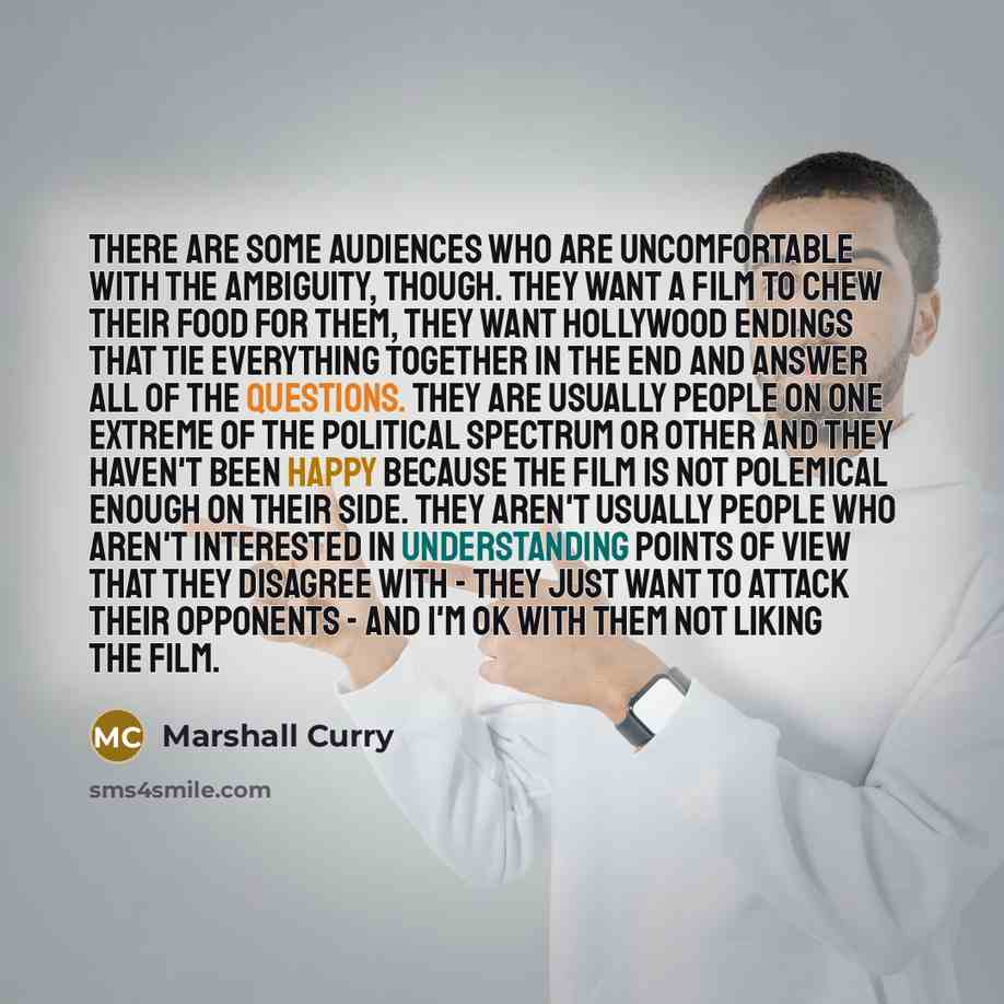 “There are some audiences who are uncomfortable with the ambiguity, though. They want a film to chew their food for them, they want Hollywood endings that tie everything together in the end and answer all of the questions. They are usually people on one extreme of the political spectrum or other…” quote by Marshall Curry