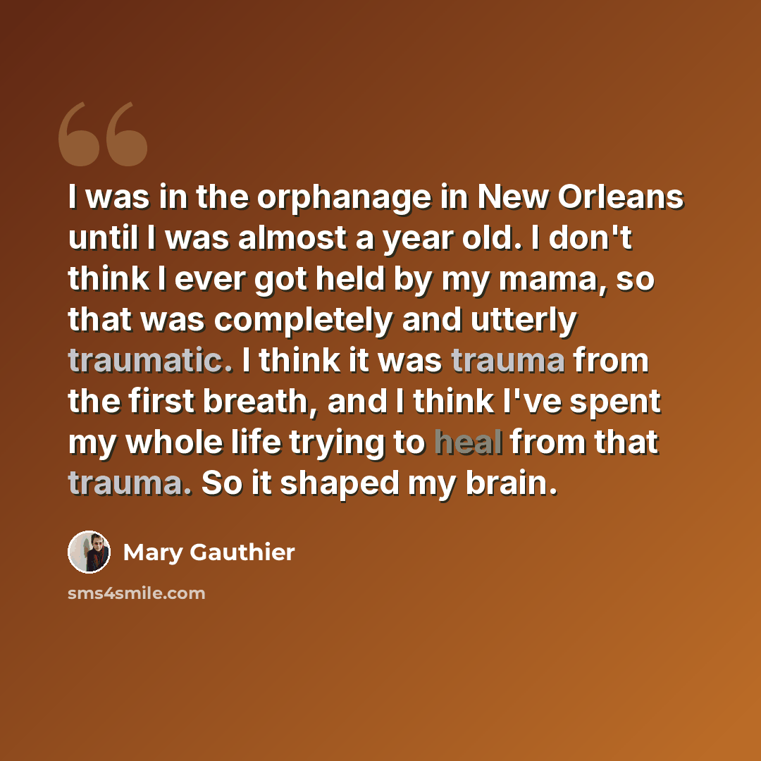 “I was in the orphanage in New Orleans until I was almost a year old. I don't think I ever got held by my mama, so that was completely and utterly traumatic. I think it was trauma from the first breath, and I think I've spent my whole life trying to heal from that trauma. So it shaped my brain.” quote by Mary Gauthier