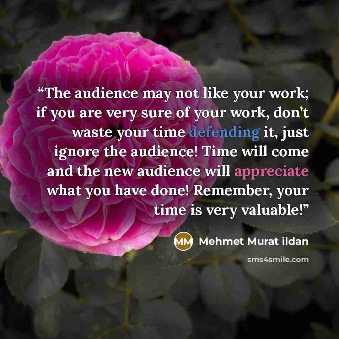 “The audience may not like your work; if you are very sure of your work, don’t waste your time defending it, just ignore the audience! Time will come and the new audience will appreciate what you have done! Remember, your time is very valuable!” quote by Mehmet Murat ildan