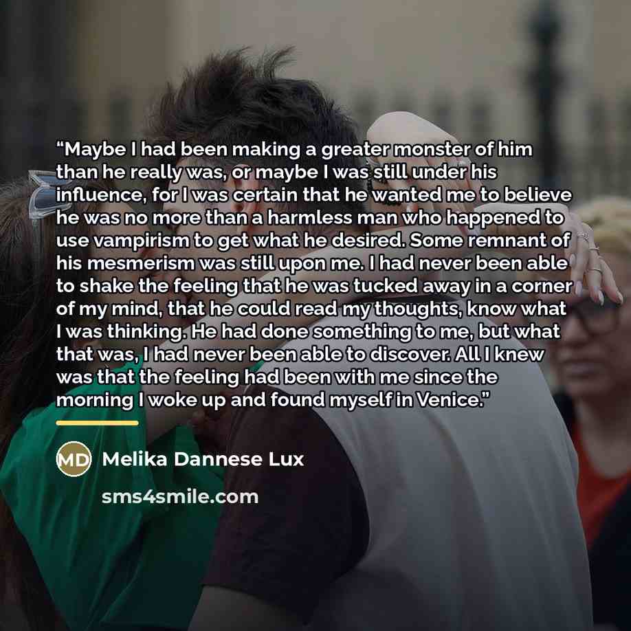 “Maybe I had been making a greater monster of him than he really was, or maybe I was still under his influence, for I was certain that he wanted me to believe he was no more than a harmless man who happened to use vampirism to get what he desired. Some remnant of his mesmerism was still upon me. I…” quote by Melika Dannese Lux