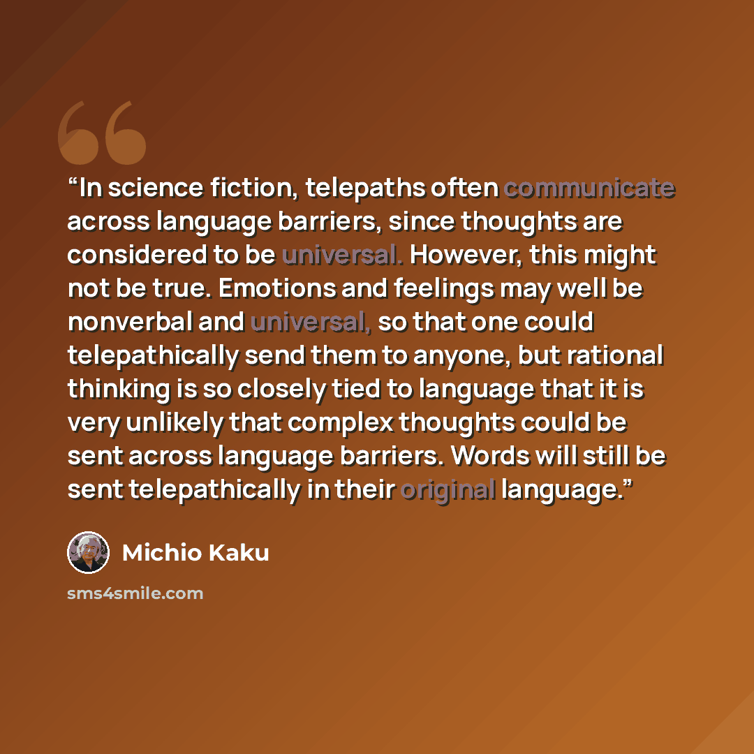 “In science fiction, telepaths often communicate across language barriers, since thoughts are considered to be universal. However, this might not be true. Emotions and feelings may well be nonverbal and universal, so that one could telepathically send them to anyone, but rational thinking is so…” quote by Michio Kaku
