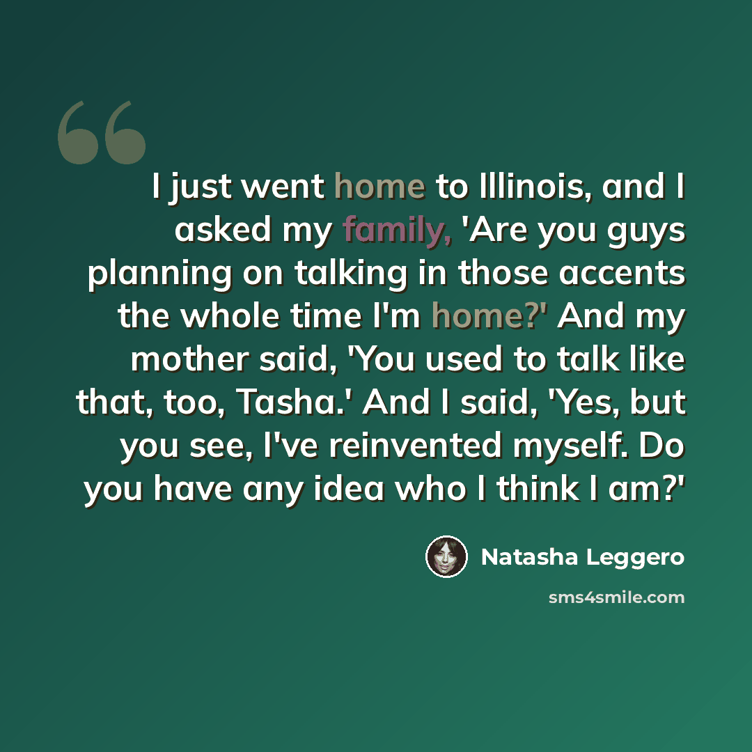 “I just went home to Illinois, and I asked my family, 'Are you guys planning on talking in those accents the whole time I'm home?' And my mother said, 'You used to talk like that, too, Tasha.' And I said, 'Yes, but you see, I've reinvented myself. Do you have any idea who I think I am?'” quote by Natasha Leggero
