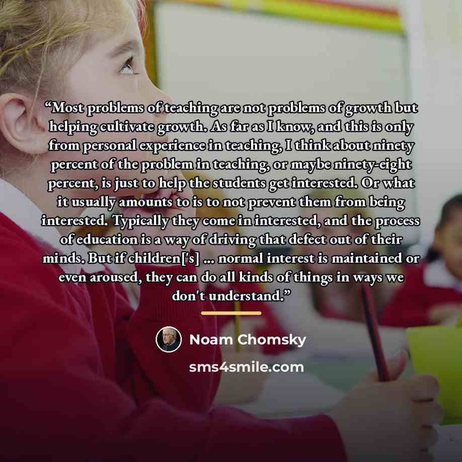 “Most problems of teaching are not problems of growth but helping cultivate growth. As far as I know, and this is only from personal experience in teaching, I think about ninety percent of the problem in teaching, or maybe ninety-eight percent, is just to help the students get interested. Or what…” quote by Noam Chomsky