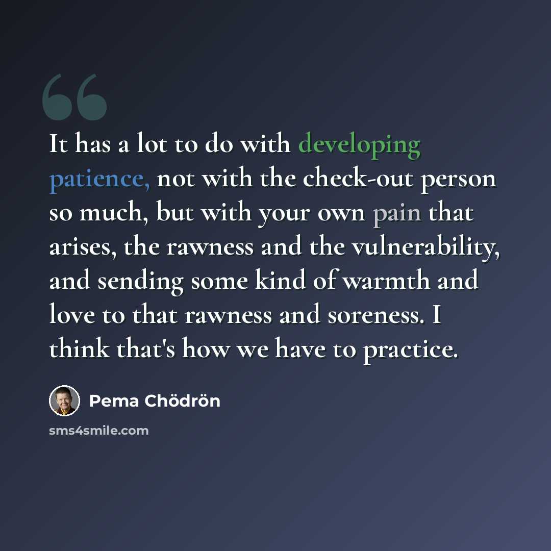 “It has a lot to do with developing patience, not with the check-out person so much, but with your own pain that arises, the rawness and the vulnerability, and sending some kind of warmth and love to that rawness and soreness. I think that's how we have to practice.” quote by Pema Chodron