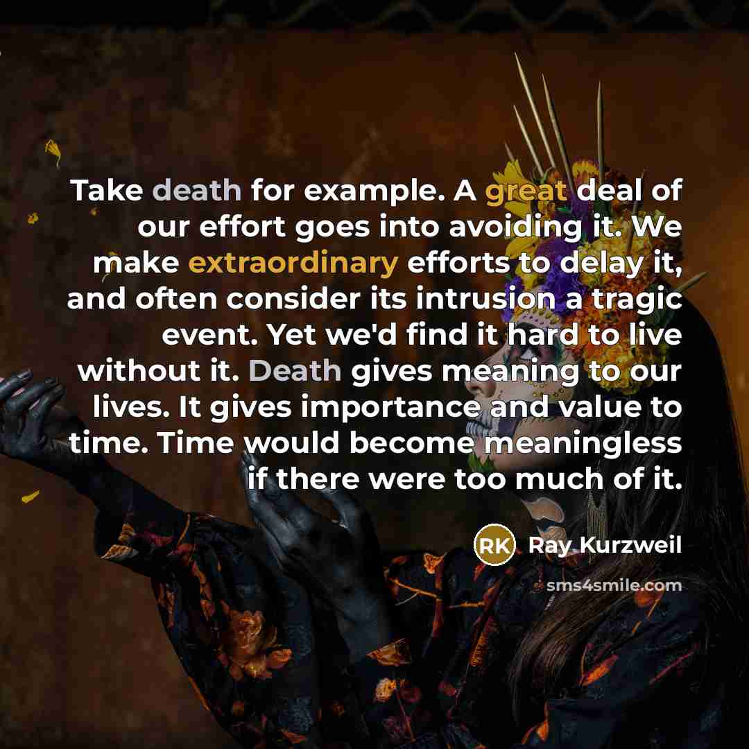“Take death for example. A great deal of our effort goes into avoiding it. We make extraordinary efforts to delay it, and often consider its intrusion a tragic event. Yet we'd find it hard to live without it. Death gives meaning to our lives. It gives importance and value to time. Time would become…” quote by Ray Kurzweil