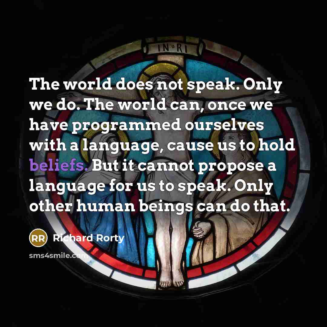 “The world does not speak. Only we do. The world can, once we have programmed ourselves with a language, cause us to hold beliefs. But it cannot propose a language for us to speak. Only other human beings can do that.” quote by Richard Rorty