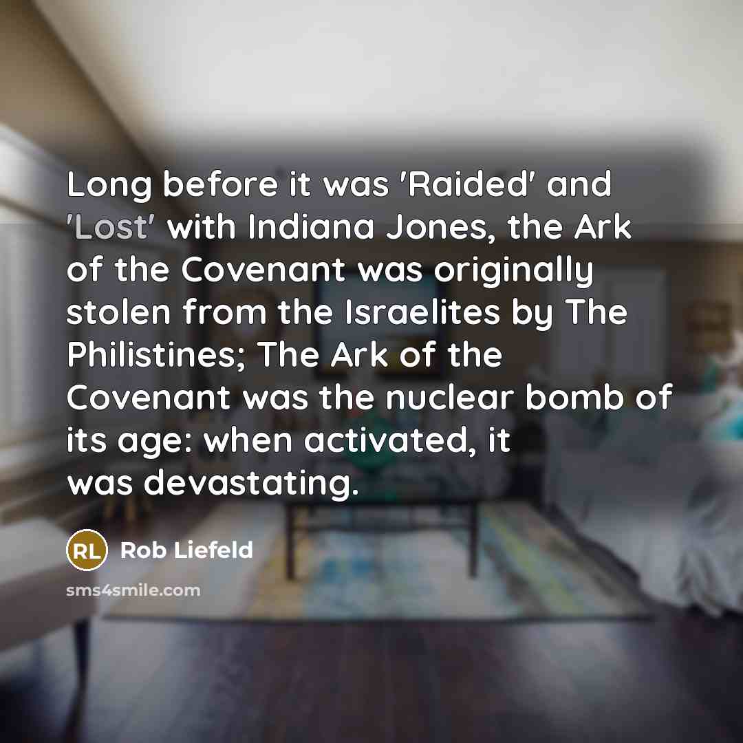 “Long before it was 'Raided' and 'Lost' with Indiana Jones, the Ark of the Covenant was originally stolen from the Israelites by The Philistines; The Ark of the Covenant was the nuclear bomb of its age: when activated, it was devastating.” quote by Rob Liefeld