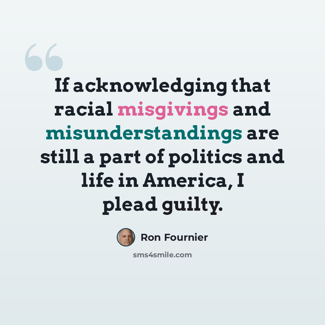 “If acknowledging that racial misgivings and misunderstandings are still a part of politics and life in America, I plead guilty.” quote by Ron Fournier