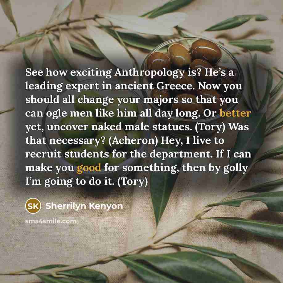 “See how exciting Anthropology is? He’s a leading expert in ancient Greece. Now you should all change your majors so that you can ogle men like him all day long. Or better yet, uncover naked male statues. (Tory) Was that necessary? (Acheron) Hey, I live to recruit students for the department. If I…” quote by Sherrilyn Kenyon