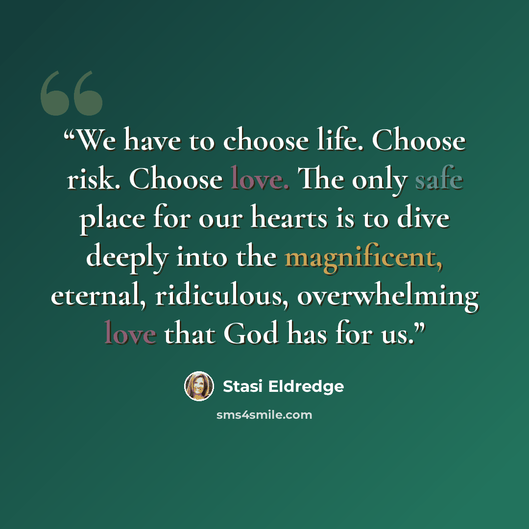“We have to choose life. Choose risk. Choose love. The only safe place for our hearts is to dive deeply into the magnificent, eternal, ridiculous, overwhelming love that God has for us.” quote by Stasi Eldredge