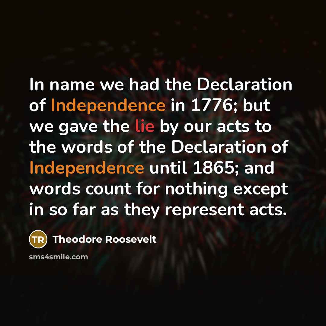 “In name we had the Declaration of Independence in 1776; but we gave the lie by our acts to the words of the Declaration of Independence until 1865; and words count for nothing except in so far as they represent acts.” quote by Theodore Roosevelt