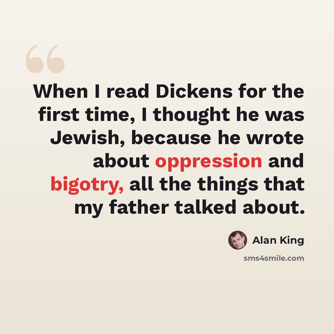 “When I read Dickens for the first time, I thought he was Jewish, because he wrote about oppression and bigotry, all the things that my father talked about.” quote by Alan King