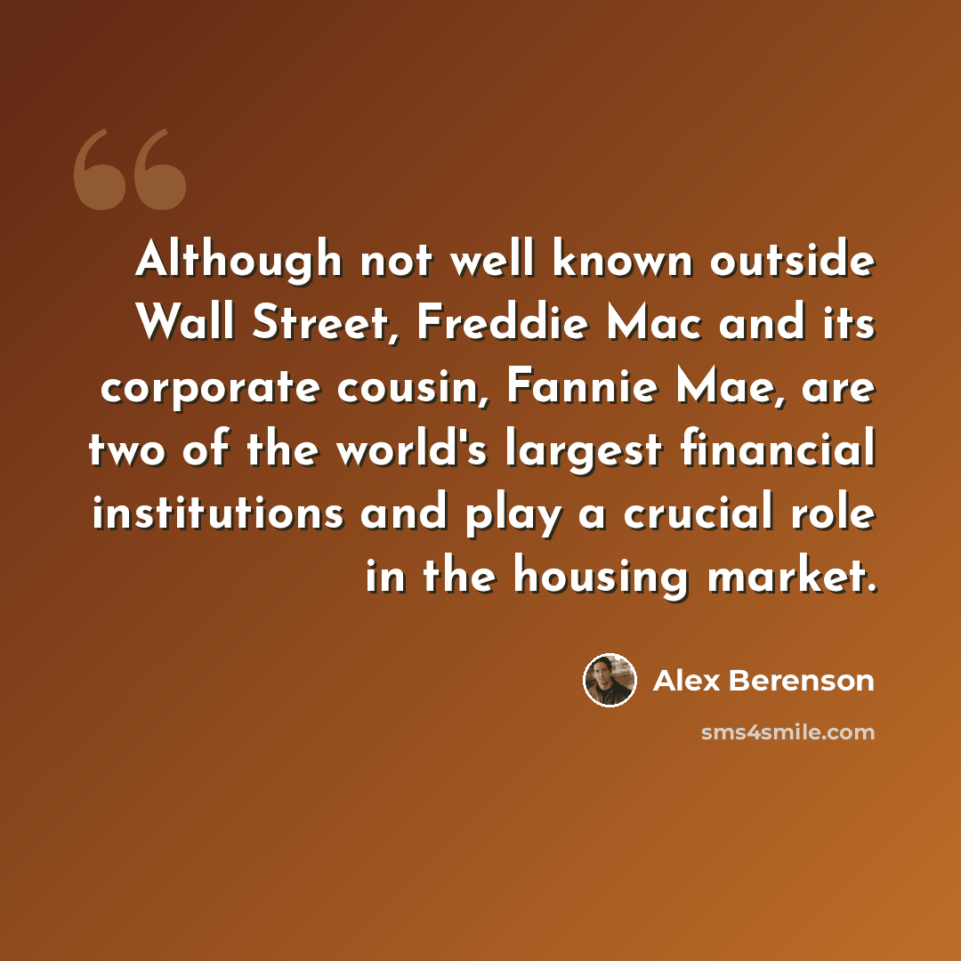 “Although not well known outside Wall Street, Freddie Mac and its corporate cousin, Fannie Mae, are two of the world's largest financial institutions and play a crucial role in the housing market.” quote by Alex Berenson