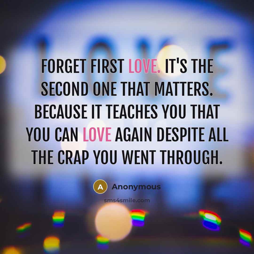 “Forget first love. It's the second one that matters. Because it teaches you that you can love again despite all the crap you went through.” quote by Anonymous