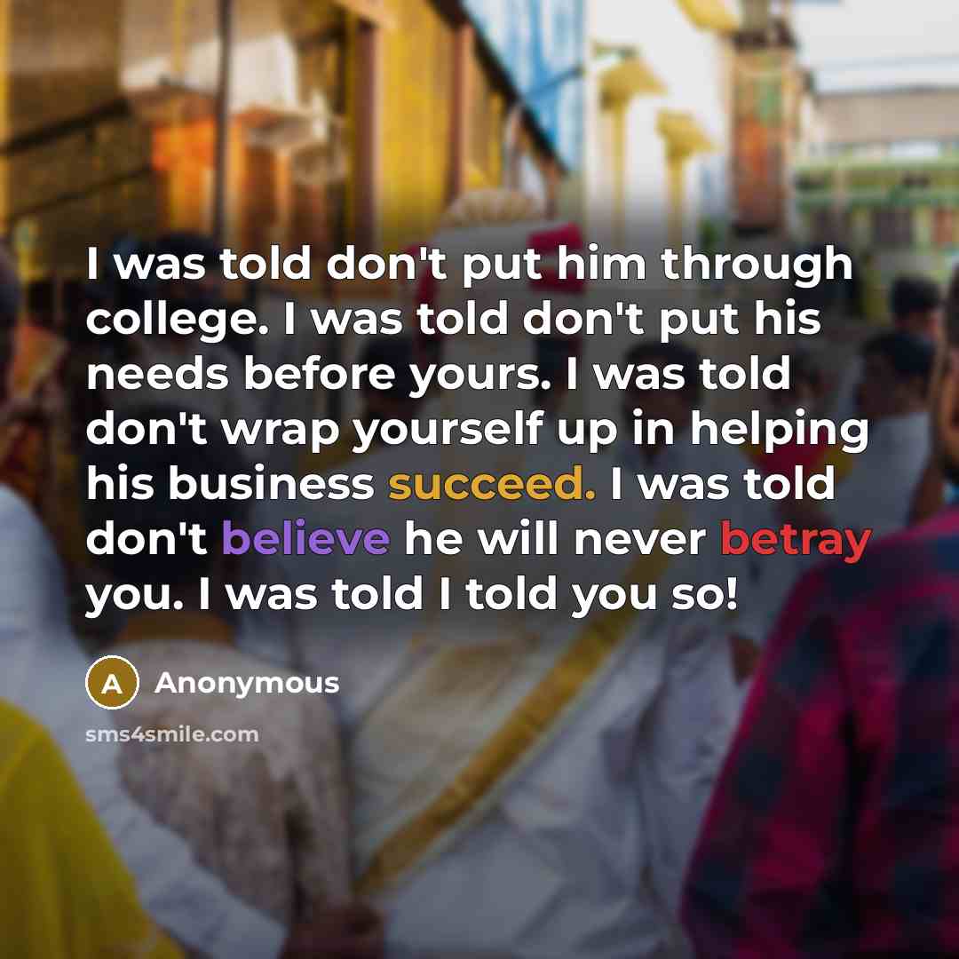 “I was told don't put him through college. I was told don't put his needs before yours. I was told don't wrap yourself up in helping his business succeed. I was told don't believe he will never betray you. I was told I told you so!” quote by Anonymous