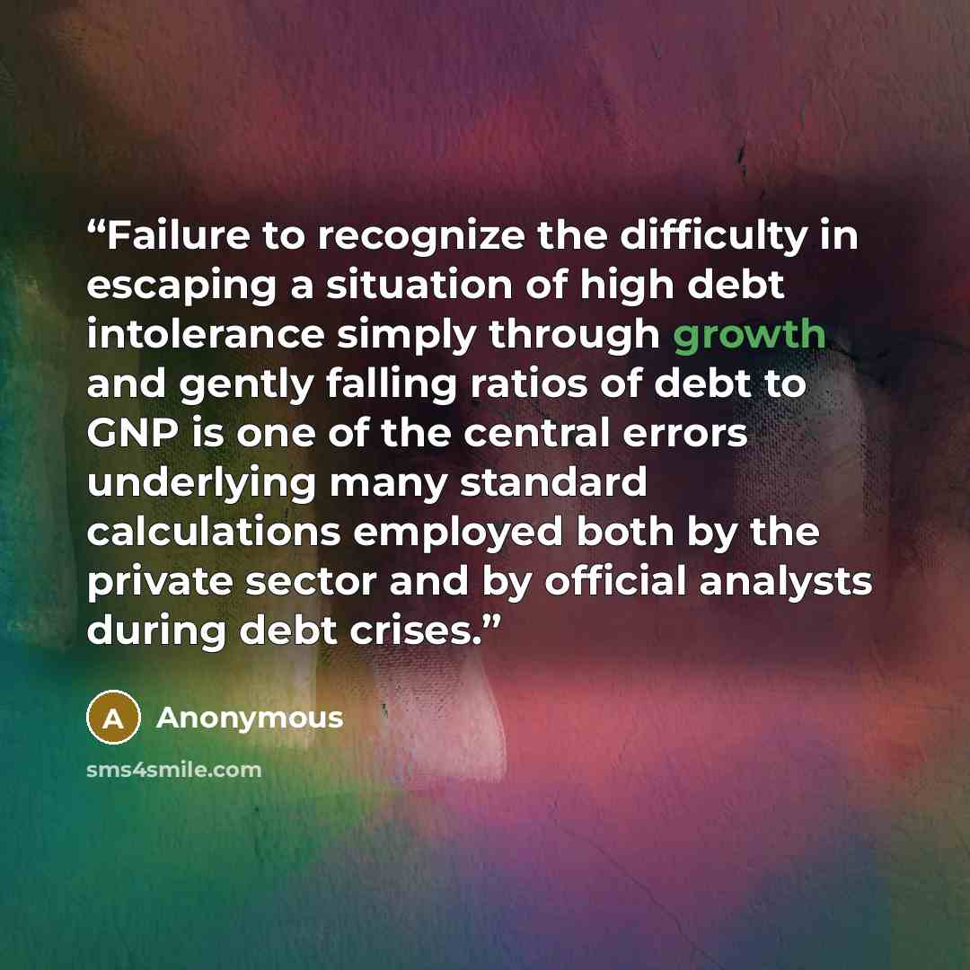“Failure to recognize the difficulty in escaping a situation of high debt intolerance simply through growth and gently falling ratios of debt to GNP is one of the central errors underlying many standard calculations employed both by the private sector and by official analysts during debt crises.” quote by Anonymous