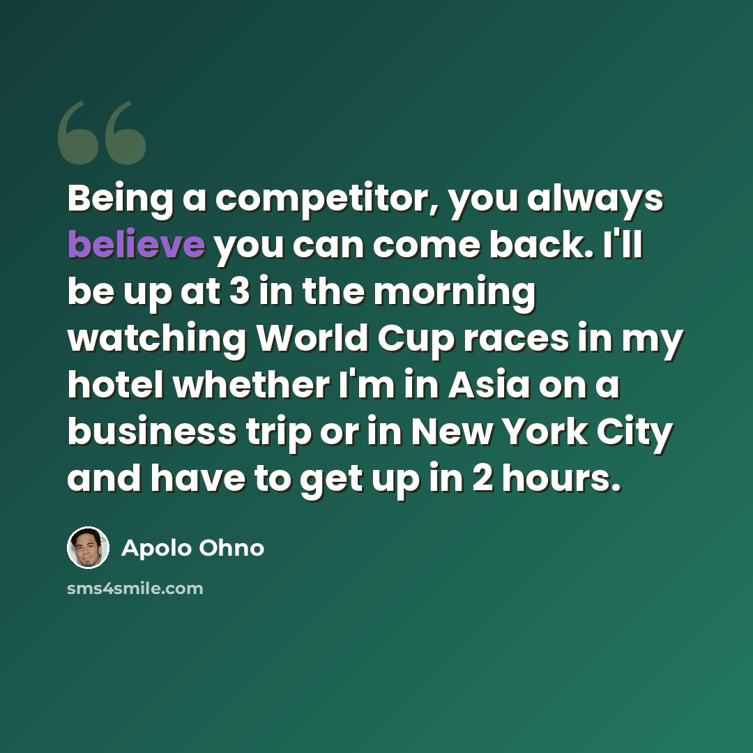 “Being a competitor, you always believe you can come back. I'll be up at 3 in the morning watching World Cup races in my hotel whether I'm in Asia on a business trip or in New York City and have to get up in 2 hours.” quote by Apolo Ohno
