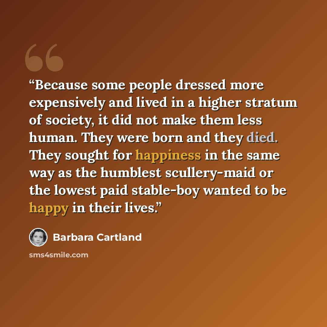 “Because some people dressed more expensively and lived in a higher stratum of society, it did not make them less human. They were born and they died. They sought for happiness in the same way as the humblest scullery-maid or the lowest paid stable-boy wanted to be happy in their lives.” quote by Barbara Cartland